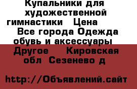 Купальники для  художественной гимнастики › Цена ­ 8 500 - Все города Одежда, обувь и аксессуары » Другое   . Кировская обл.,Сезенево д.